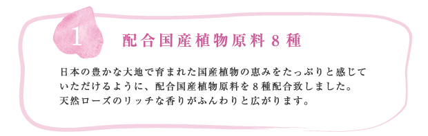 Products concept1 配合国産植物原料8種 
      日本の豊かな大地で育まれた国産植物の恵みをたっぷりと感じていただけるように、配合国産植物原料を8種配合致しました。天然ローズのリッチな香りがふんわりと広がります。