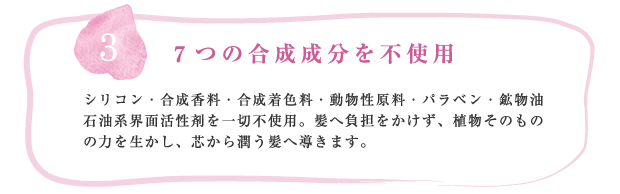 Products concept3 7つの合成成分を不使用
シリコン・合成香料・合成着色料・動物性原料・パラベン・鉱物油・石油系界面活性剤を一切不使用。髪へ負担をかけず、植物そのものの力を生かし、芯から潤う髪へ導きます。