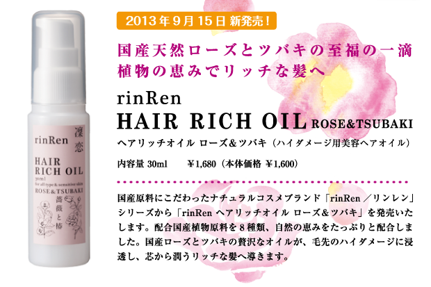 2013年9月15日新発売！
    国産天然ローズとツバキの至福の一滴 植物の恵みでリッチな髪へ 「rinRen／リンレン」 Hair Rich Oil Rose"Tsubakiヘアリッチオイル ローズ＆ツバキ（ハイダメージ用美容ヘアオイル）30ml　￥1,680（本体価格　￥1,600）国産原料にこだわったナチュラルコスメブランド「rinRen／リンレン」シリーズから「rinRen ヘアリッチオイル ローズ＆ツバキ」を発売いたします。配合国産植物原料を8種類、自然の恵みをたっぷりと配合しました。国産ローズとツバキの贅沢なオイルが、毛先のハイダメージに浸透し、芯から潤うリッチな髪へ導きます。