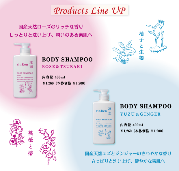 ≪products line up≫
ボディシャンプー　ユズ＆ジンジャー　400ml ￥1,260（本体価格　￥1,200）国産天然ユズとジンジャーのさわやかな香りさっぱりと洗い上げ、健やかな素肌へ
ボディシャンプー　ローズ＆ツバキ　400ml ￥1,260（本体価格　￥1,200）国産天然ローズのリッチな香りしっとりと洗い上げ、潤いのある素肌へ