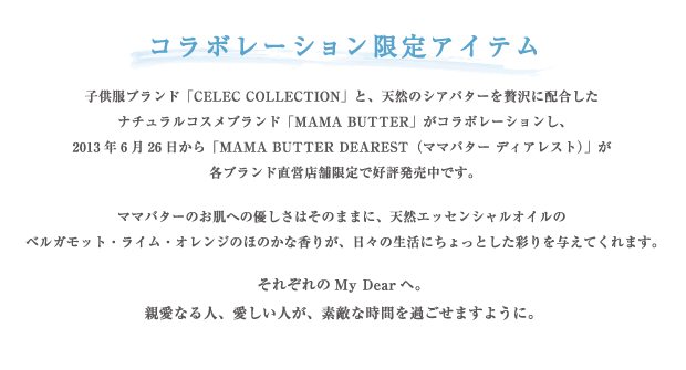 コラボレーション限定アイテム 子供服ブランド「CELEC COLLECTION」と、天然のシアバターを贅沢に配合したナチュラルコスメブランド「MAMA BUTTER」がコラボレーションし、2013年6月26日から「MAMA BUTTER DEAREST（ママバター ディアレスト）」が各ブランド直営店舗限定で好評発売中です。
ママバターのお肌への優しさはそのままに、天然エッセンシャルオイルのベルガモット・ライム・オレンジのほのかな香りが、日々の生活にちょっとした彩りを与えてくれます。それぞれのMy Dearヘ。親愛なる人、愛しい人が、素敵な時間を過ごせますように。