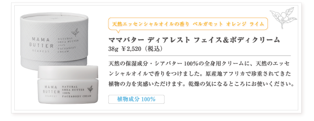 ママバター ディアレスト フェイス＆ボディクリーム
38g ￥2,520（本体価格　￥2,400）
天然の保湿成分・シアバター100％の全身用クリームに、天然のエッセンシャルオイルで香りをつけました。
原産地アフリカで珍重されてきた植物の力を実感いただけます。乾燥の気になるところにお使いください。
-植物成分100％-

