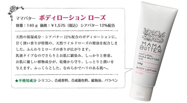 ママバター ボディローション ローズ
140g ￥1,575（本体価格　￥1,500）
不使用成分  ×シリコン ×パラベン　×合成着色料　×合成香料　×鉱物油
天然の保湿成分・シアバター12％配合のボディローションに、甘く深い香りが特徴の、天然ワイルドローズの精油を配合しました。ふんわりとローズの香りが広がります。乳液タイプなのでさらりとお肌に馴染み、しっかりと密着。お肌に優しい植物成分が、乾燥から守り、しっとりと潤いを与えます。ふっくらとした、なめらかでハリのある肌へ。