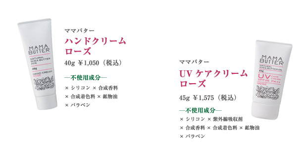 ママバター ハンドクリーム ローズ 40g ￥1,050
不使用成分 ×パラベン　×合成着色料　×合成香料　×鉱物油
ママバター UVケアクリーム ローズ 45g　￥1,575
不使用成分 ×紫外線吸収剤　×シリコン　×パラベン　×合成着色料　×合成香料　×鉱物油