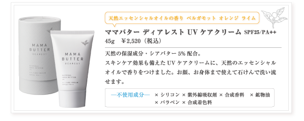ママバター ディアレスト UVケアクリーム SPF25/PA++
45g　￥2,520（本体価格　￥2,400）
天然の保湿成分・シアバター5%配合。スキンケア効果も備えたUVケアクリームに、天然のエッセンシャルオイルで香りをつけました。お顔、お身体まで使えて石けんで洗い流せます。
—不使用成分—　×シリコン　×紫外線吸収剤　×合成香料　×合成着色料　×鉱物油　×パラベン
