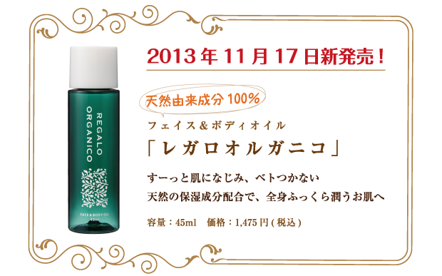 2013年11月17日発売　フェイス＆ボディオイル（スキンオイル）「レガロオルガニコ」45ml ￥1,475（本体価格　￥1,405）
天然由来成分100％　すーっと肌になじみ、ベトつかない　天然の保湿成分配合で、全身ふっくら潤うお肌へ