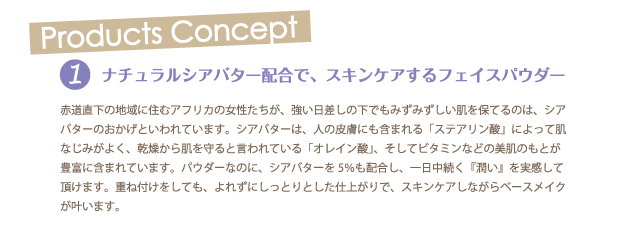 ≪Products concept≫
1.ナチュラルシアバター配合で、スキンケアするフェイスパウダー
赤道直下の地域に住むアフリカの女性たちが、強い日差しの下でもみずみずしい肌を保てるのは、シアバターのおかげといわれています。シアバターは、人の皮膚にも含まれる「ステアリン酸」によって肌なじみがよく、乾燥から肌を守ると言われている「オレイン酸」、そしてビタミンなどの美肌のもとが豊富に含まれています。パウダーなのに、シアバターを5％も配合し、一日中続く『潤い』を実感して頂けます。重ね付けをしても、よれずにしっとりとした仕上がりで、スキンケアしながらベースメイクが叶います。
