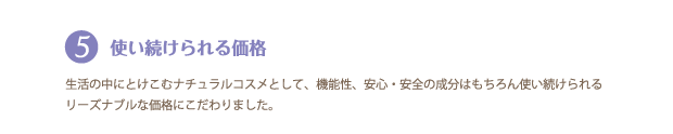 5．使い続けられる価格
生活の中にとけこむナチュラルコスメとして、機能性、安心・安全の成分はもちろん、使い続けられるリーズナブルな価格にこだわりました。