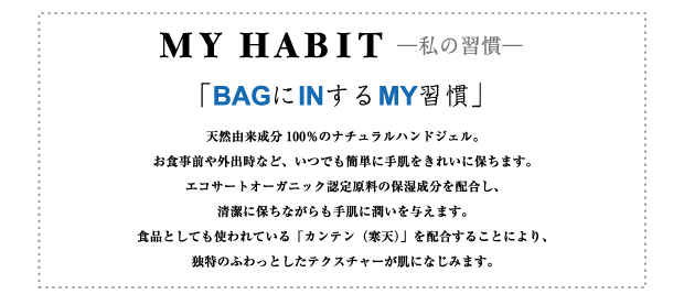 MY HABIT —私の習慣—
「BAGにINするMY習慣」
天然由来成分100％のナチュラルハンドジェル。お食事前や外出時など、いつでも簡単に手肌をきれいに保ちます。エコサートオーガニック認定原料の保湿成分を配合し、清潔に保ちながらも手肌に潤いを与えます。食品としても使われている「カンテン（寒天）」を配合することにより、独特のふわっとしたテクスチャーが肌になじみます。