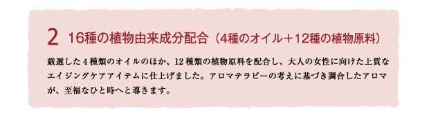 Brand concept2 16種の植物由来成分配合
厳選した4種類のオイルのほか、12種類もの植物原料を配合し、大人の女性に向けた上質なエイジングケアアイテムに仕上げました。アロマテラピーの考えに基づき調合したアロマが、至福なひと時へと導きます。