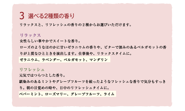 Brand concept3 選べる2種類の香り
リラックスと、リフレッシュの香りの2種からお選びいただけます。
リラックス：女性らしい華やかでスイートな香り。ローズのようなほのかに甘いゼラニウムの香りや、ビターで深みのあるベルガモットの香りが上質なひとときを演出します。仕事後やリラックスタイムに。
※ゼラニウム、ラベンダー、ベルガモット、マンダリン
リフレッシュ：元気ではつらつとした爽やかな香り。なじみのあるミントやグレープフルーツを丸絞りようなフレッシュな香りで気分もすっきり。朝の目覚めの時や日中のリフレッシュタイムに。
※ペパーミント、ローズマリー、グレープフルーツ、ライム