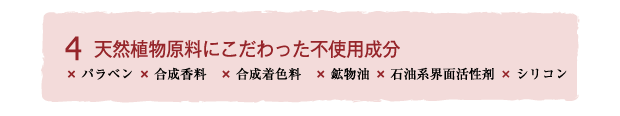 Brand concept4 天然植物原料にこだわった不使用成分
×パラベン ×合成香料　×合成着色料　×鉱物油 ×石油系界面活性剤 ×シリコン