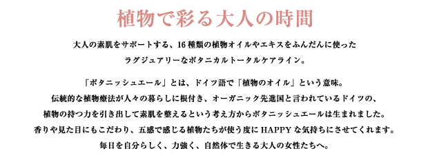 植物で彩る大人の時間
   botanisch?l（ボタニッシュエール）
   大人の素肌をサポートする、16種類もの植物オイルやエキスをふんだんに使ったラグジュアリーなボタニカルトータルケアライン。

伝統的な植物療法が人々の暮らしに根付き、オーガニック先進国と言われているドイツ。植物の持つ力を引き出して素肌を整えるという考え方から、ボタニッシュエールは生まれました。香りや見た目にもこだわり、五感で感じる植物達が使うたびにHAPPYな気持ちにさせてくれます。
毎日を自分らしく、力強く、自然体で生きる大人の女性たちへ。