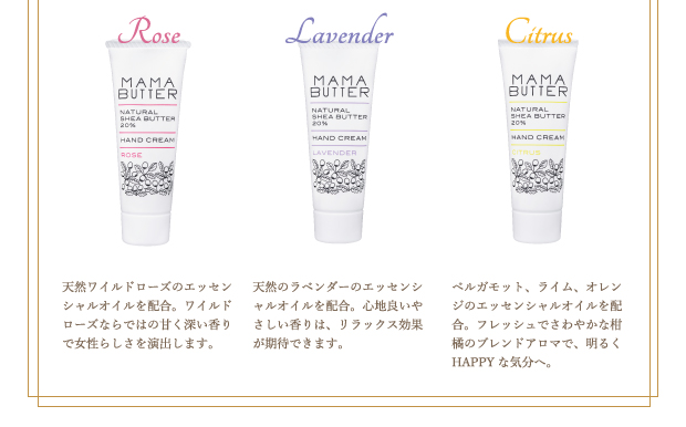 ■ローズ：天然ワイルドローズのエッセンシャルオイルを配合。ワイルドローズならではの甘く深い香りで女性らしさを演出します。
■ラベンダー：天然のラベンダーのエッセンシャルオイルを配合。心地良いやさしい香りは、リラックス効果が期待できます。
■シトラス：ベルガモット、ライム、オレンジのエッセンシャルオイルを配合。フレッシュでさわやかな柑橘のブレンドアロマで、明るくHAPPYな気分へ。